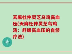 天麻杜仲灵芝乌鸡高血压(天麻杜仲灵芝乌鸡汤：舒缓高血压的自然疗法)