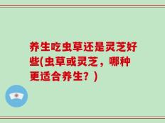养生吃虫草还是灵芝好些(虫草或灵芝，哪种更适合养生？)