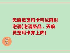 天麻灵芝玛卡可以同时泡酒(泡酒圣品，天麻灵芝玛卡齐上阵)