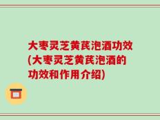 大枣灵芝黄芪泡酒功效(大枣灵芝黄芪泡酒的功效和作用介绍)
