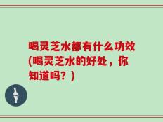 喝灵芝水都有什么功效(喝灵芝水的好处，你知道吗？)