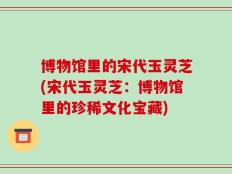 博物馆里的宋代玉灵芝(宋代玉灵芝：博物馆里的珍稀文化宝藏)