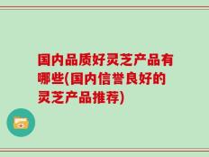 国内品质好灵芝产品有哪些(国内信誉良好的灵芝产品推荐)