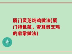 厦门灵芝炖鸡做法(厦门特色菜，雪耳灵芝鸡的家常做法)