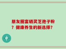 朋友圈富硒灵芝孢子粉？健康养生的新选择？