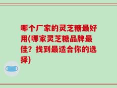 哪个厂家的灵芝糖最好用(哪家灵芝糖品牌最佳？找到最适合你的选择)