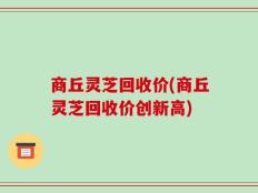 商丘灵芝回收价(商丘灵芝回收价创新高)