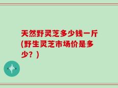 天然野灵芝多少钱一斤(野生灵芝市场价是多少？)