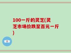 100一斤的灵芝(灵芝市场价跌至百元一斤)