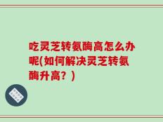 吃灵芝转氨酶高怎么办呢(如何解决灵芝转氨酶升高？)