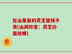 在山里面的灵芝值钱不贵(山间珍宝：灵芝价值抢眼)