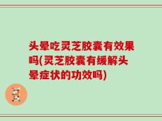 头晕吃灵芝胶囊有效果吗(灵芝胶囊有缓解头晕症状的功效吗)