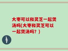 大枣可以和灵芝一起煲汤吗(大枣和灵芝可以一起煲汤吗？)