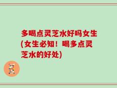 多喝点灵芝水好吗女生(女生必知！喝多点灵芝水的好处)