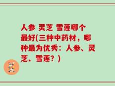 人参 灵芝 雪莲哪个最好(三种中药材，哪种最为优秀：人参、灵芝、雪莲？)