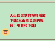 大山捡灵芝的视频播放下载(大山捡灵芝的视频：观看和下载)