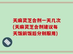 天麻灵芝合剂一天几次(天麻灵芝合剂建议每天饭前饭后分别服用)