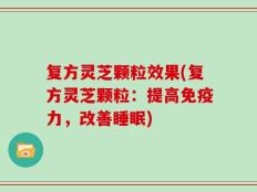 复方灵芝颗粒效果(复方灵芝颗粒：提高免疫力，改善睡眠)