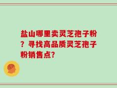 盐山哪里卖灵芝孢子粉？寻找高品质灵芝孢子粉销售点？