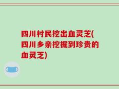 四川村民挖出血灵芝(四川乡亲挖掘到珍贵的血灵芝)