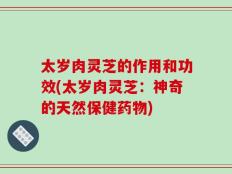 太岁肉灵芝的作用和功效(太岁肉灵芝：神奇的天然保健药物)