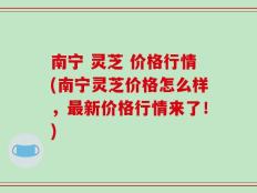 南宁 灵芝 价格行情(南宁灵芝价格怎么样，最新价格行情来了！)