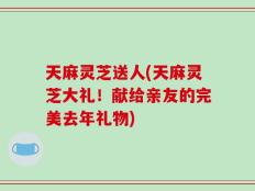 天麻灵芝送人(天麻灵芝大礼！献给亲友的完美去年礼物)