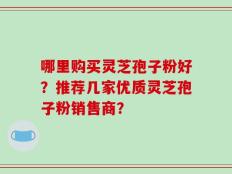 哪里购买灵芝孢子粉好？推荐几家优质灵芝孢子粉销售商？