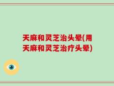 天麻和灵芝治头晕(用天麻和灵芝治疗头晕)