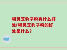 喝灵芝豹子粉有什么好处(喝灵芝豹子粉的好处是什么？