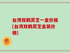 台湾双鹤灵芝一盒价格(台湾双鹤灵芝盒装价格)