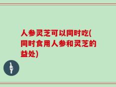人参灵芝可以同时吃(同时食用人参和灵芝的益处)