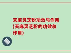 天麻灵芝粉功效与作用(天麻灵芝粉的功效和作用)