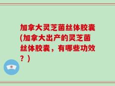 加拿大灵芝菌丝体胶囊(加拿大出产的灵芝菌丝体胶囊，有哪些功效？)