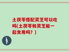 土茯苓搭配灵芝可以吃吗(土茯苓和灵芝能一起食用吗？)