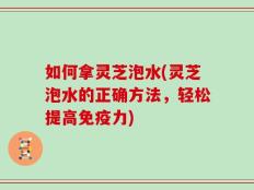 如何拿灵芝泡水(灵芝泡水的正确方法，轻松提高免疫力)