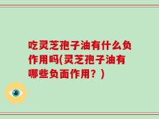 吃灵芝孢子油有什么负作用吗(灵芝孢子油有哪些负面作用？)