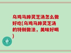 乌鸡马蹄灵芝汤怎么做好吃(乌鸡马蹄灵芝汤的特别做法，美味好喝)
