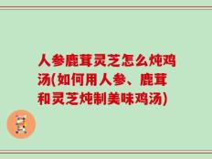 人参鹿茸灵芝怎么炖鸡汤(如何用人参、鹿茸和灵芝炖制美味鸡汤)