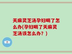 天麻灵芝汤孕妇喝了怎么办(孕妇喝了天麻灵芝汤该怎么办？)