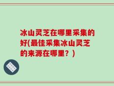 冰山灵芝在哪里采集的好(最佳采集冰山灵芝的来源在哪里？)