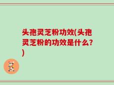 头孢灵芝粉功效(头孢灵芝粉的功效是什么？)