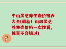 中山灵芝养生壶价格表大全(最新！山珍灵芝养生壶价格一次性看，惊喜不容错过)