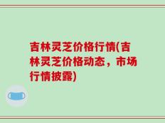 吉林灵芝价格行情(吉林灵芝价格动态，市场行情披露)