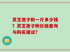 灵芝孢子粉一斤多少钱？灵芝孢子粉价格查询与购买建议？