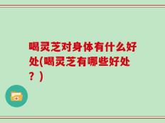 喝灵芝对身体有什么好处(喝灵芝有哪些好处？)