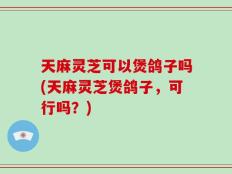 天麻灵芝可以煲鸽子吗(天麻灵芝煲鸽子，可行吗？)
