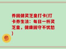养固健灵芝皇打卡(打卡养生法：每日一杯灵芝皇，健康固守不忧愁)