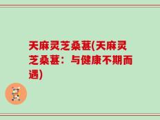 天麻灵芝桑葚(天麻灵芝桑葚：与健康不期而遇)