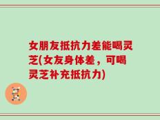 女朋友抵抗力差能喝灵芝(女友身体差，可喝灵芝补充抵抗力)